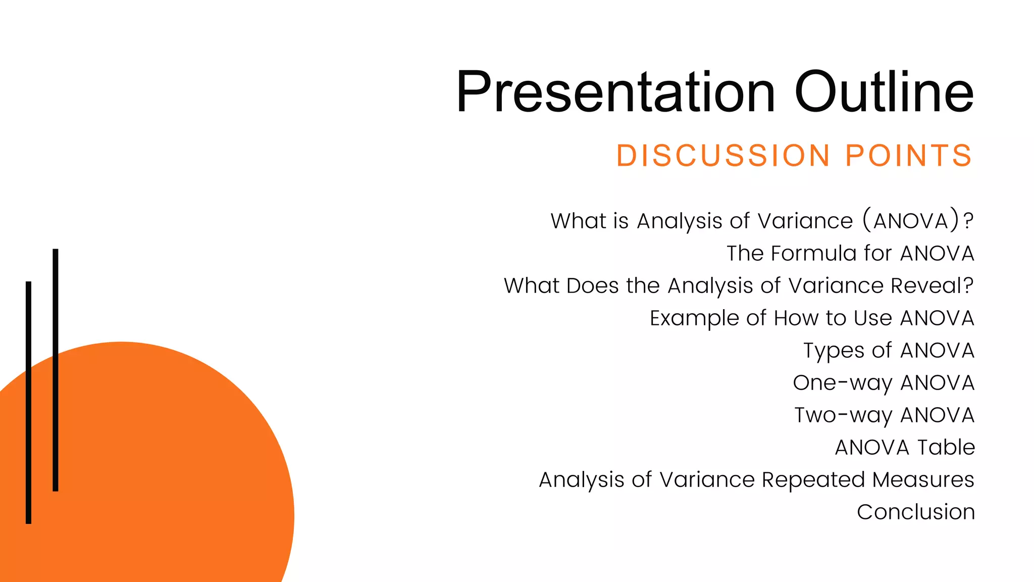 Presentation Outline
DISCUSSION POINTS
What is Analysis of Variance (ANOVA)?
The Formula for ANOVA
What Does the Analysis of Variance Reveal?
Example of How to Use ANOVA
Types of ANOVA
One-way ANOVA
Two-way ANOVA
ANOVA Table
Analysis of Variance Repeated Measures
Conclusion
 