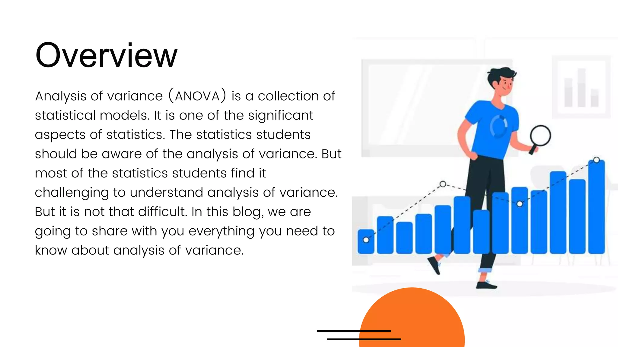 Analysis of variance (ANOVA) is a collection of
statistical models. It is one of the significant
aspects of statistics. The statistics students
should be aware of the analysis of variance. But
most of the statistics students find it
challenging to understand analysis of variance.
But it is not that difficult. In this blog, we are
going to share with you everything you need to
know about analysis of variance.
Overview
 