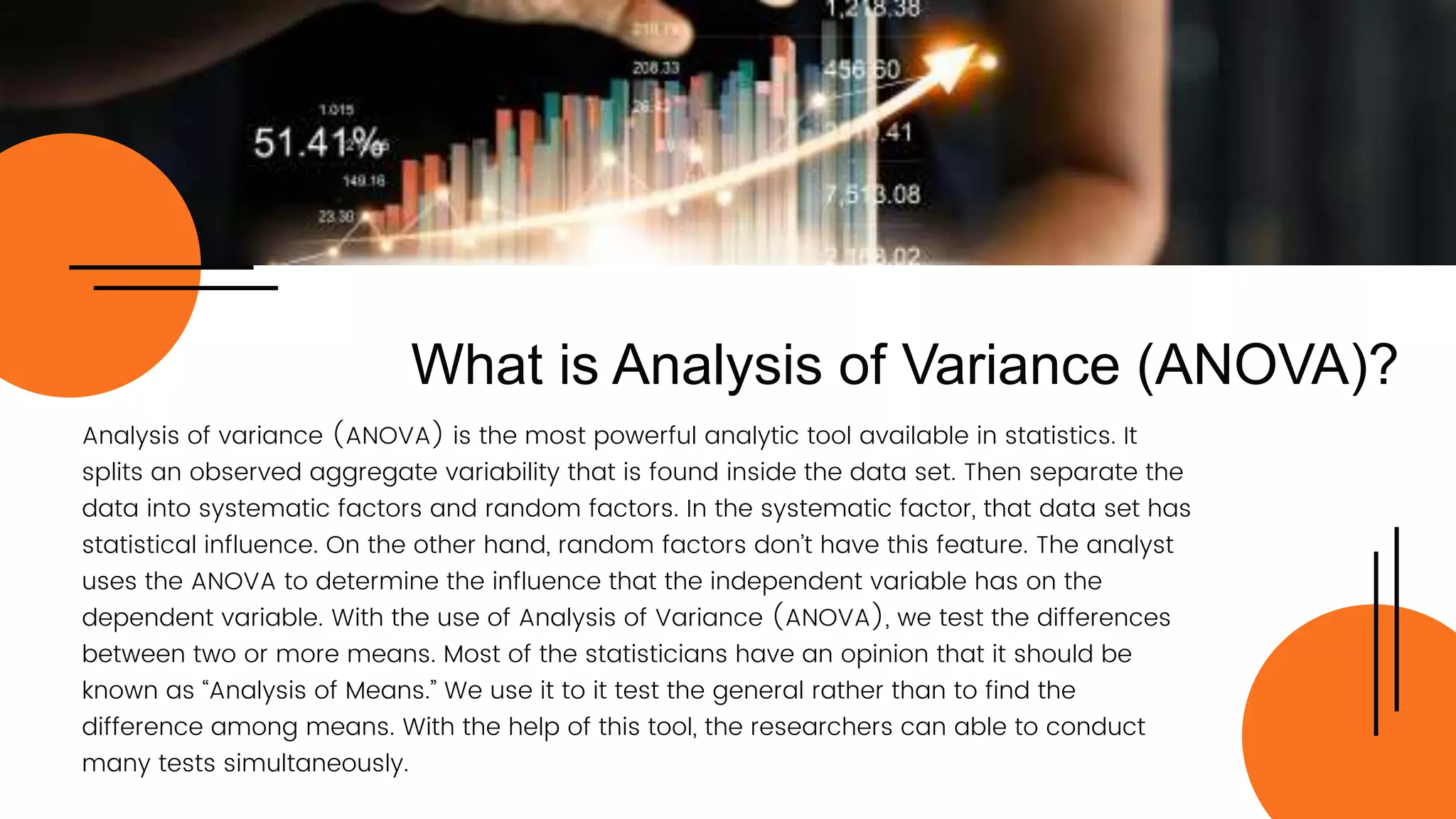 Analysis of variance (ANOVA) is the most powerful analytic tool available in statistics. It
splits an observed aggregate variability that is found inside the data set. Then separate the
data into systematic factors and random factors. In the systematic factor, that data set has
statistical influence. On the other hand, random factors don’t have this feature. The analyst
uses the ANOVA to determine the influence that the independent variable has on the
dependent variable. With the use of Analysis of Variance (ANOVA), we test the differences
between two or more means. Most of the statisticians have an opinion that it should be
known as “Analysis of Means.” We use it to it test the general rather than to find the
difference among means. With the help of this tool, the researchers can able to conduct
many tests simultaneously.
What is Analysis of Variance (ANOVA)?
 