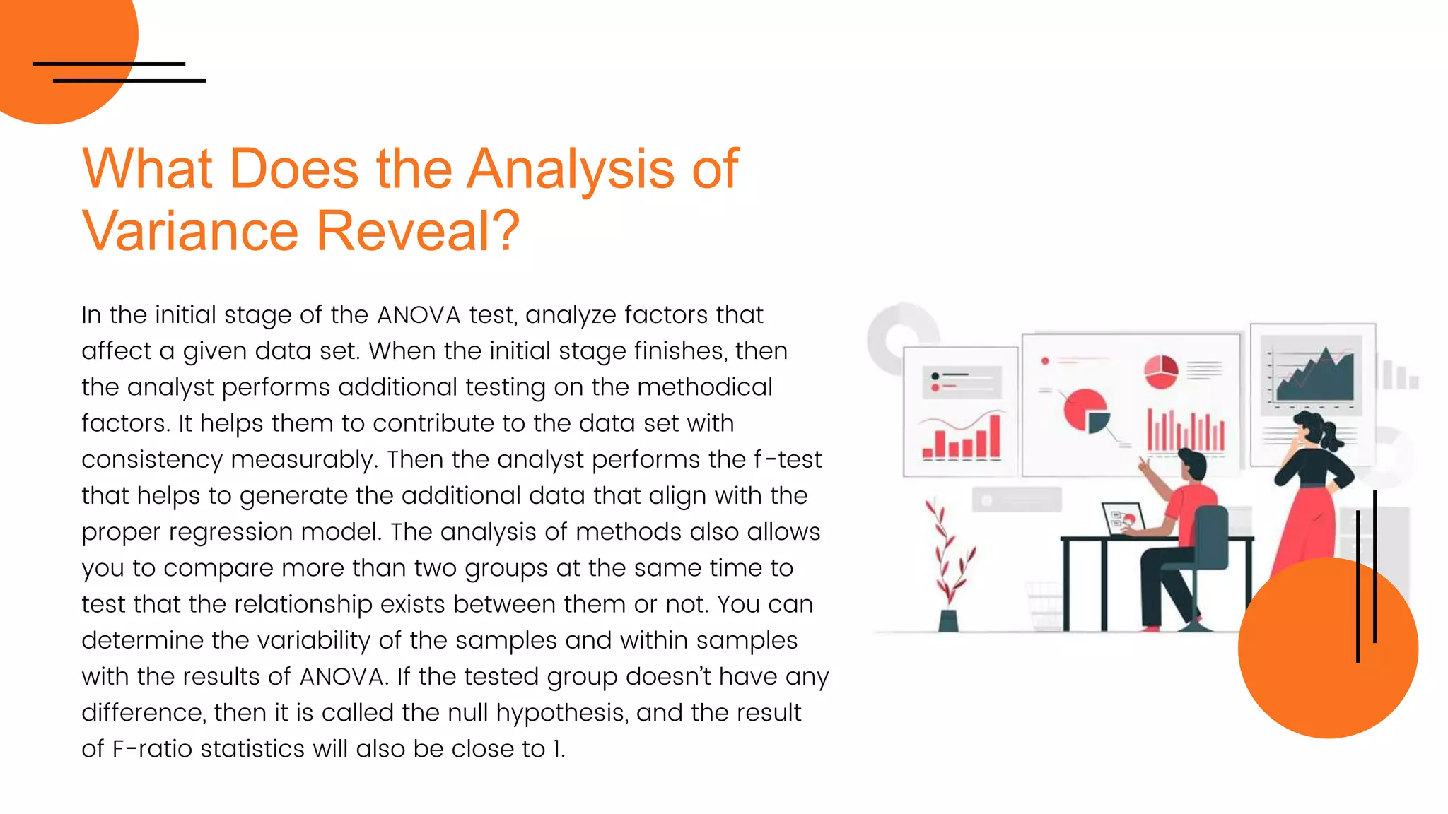 What Does the Analysis of
Variance Reveal?
In the initial stage of the ANOVA test, analyze factors that
affect a given data set. When the initial stage finishes, then
the analyst performs additional testing on the methodical
factors. It helps them to contribute to the data set with
consistency measurably. Then the analyst performs the f-test
that helps to generate the additional data that align with the
proper regression model. The analysis of methods also allows
you to compare more than two groups at the same time to
test that the relationship exists between them or not. You can
determine the variability of the samples and within samples
with the results of ANOVA. If the tested group doesn’t have any
difference, then it is called the null hypothesis, and the result
of F-ratio statistics will also be close to 1.
 