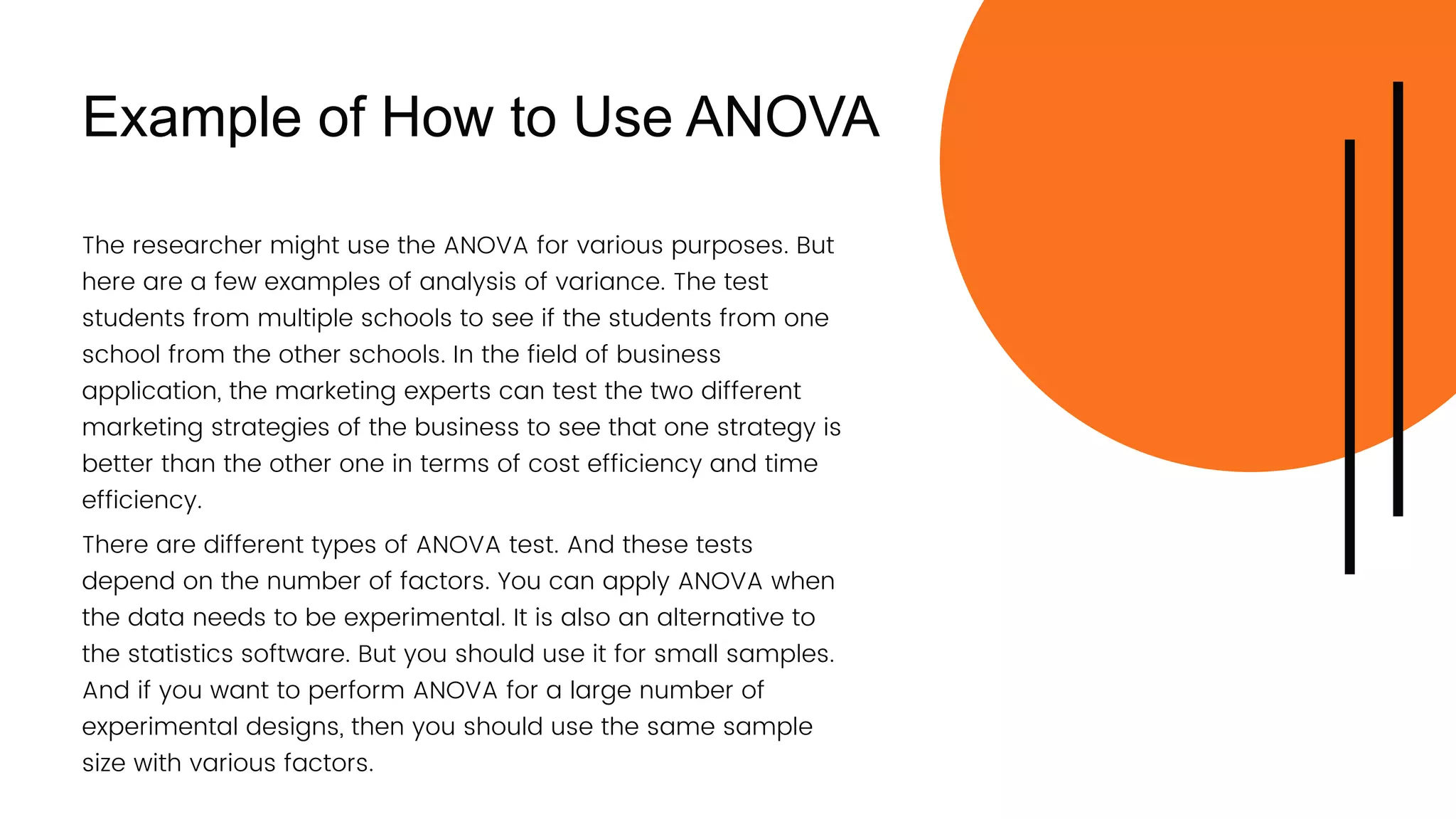 Example of How to Use ANOVA
There are different types of ANOVA test. And these tests
depend on the number of factors. You can apply ANOVA when
the data needs to be experimental. It is also an alternative to
the statistics software. But you should use it for small samples.
And if you want to perform ANOVA for a large number of
experimental designs, then you should use the same sample
size with various factors.
The researcher might use the ANOVA for various purposes. But
here are a few examples of analysis of variance. The test
students from multiple schools to see if the students from one
school from the other schools. In the field of business
application, the marketing experts can test the two different
marketing strategies of the business to see that one strategy is
better than the other one in terms of cost efficiency and time
efficiency.
 