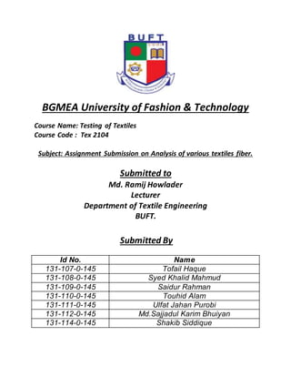 BGMEA University of Fashion & Technology
Course Name: Testing of Textiles
Course Code : Tex 2104
Subject: Assignment Submission on Analysis of various textiles fiber.
Submitted to
Md. Ramij Howlader
Lecturer
Department of Textile Engineering
BUFT.
Submitted By
Id No. Name
131-107-0-145 Tofail Haque
131-108-0-145 Syed Khalid Mahmud
131-109-0-145 Saidur Rahman
131-110-0-145 Touhid Alam
131-111-0-145 Ulfat Jahan Purobi
131-112-0-145 Md.Sajjadul Karim Bhuiyan
131-114-0-145 Shakib Siddique
 