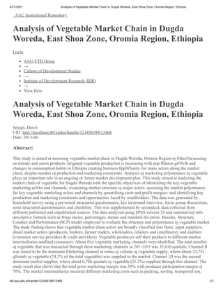 4/21/2021 Analysis of Vegetable Market Chain in Dugda Woreda, East Shoa Zone, Oromia Region, Ethiopia
etd.aau.edu.et/handle/123456789/12468 1/3
AAU Institutional Repository
Analysis of Vegetable Market Chain in Dugda
Woreda, East Shoa Zone, Oromia Region, Ethiopia
Login
AAU-ETD Home
→
College of Development Studies
→
Institute of Development Research (IDR)
→
View Item
Analysis of Vegetable Market Chain in Dugda
Woreda, East Shoa Zone, Oromia Region, Ethiopia
Setegn, Dawit
URI: http://localhost:80/xmlui/handle/123456789/12468
Date: 2015-06
Abstract:
This study is aimed at assessing vegetable market chain in Dugda Woreda, Oromia Region oj Ethiol'ia(ocusing
on tomato and onion products. Irrigated vegetable production is increasing with pop Illation grOlvth and
changes in consumption habits in Ethiopia creating business 0pp0i'lunity Jor many actors along the market
chain, despite number oj production and marketing constraints. Analysis oj marketing peljormance oj vegetable
plays an important role in an ongoing or Juture market development plan. This study aimed at analyzing the
market chain of vegetable Jor Dugda Woreda with the specific objectives of identifoing the key vegetable
marketing aclOrs and channels: examining market structure oj major actors: assessing the market peljormance
Jar key vegetable markeling aclors and channels by quantifoing costs and profit margins: and identifying key
production and marketing constraints and opportunities Jaced by smallholders. The data was generated by
household survey using a pre-tested structured questionnaire, key in/ormanl interview, Jocus group discussions,
semi structured questionnaires and checklists. This was supplemented by secondcu), data collected from
different published and unpublished sources. The data analyzed using SPSS version 20 and summarized info
descriptive formals slich as frequ encies, percentages, means and standard deviation. Besides, Structure,
Conduct and Performance (SCP) model employed to evaluate Ihe slructure and peljormance oj vegetable market.
The study finding shows that vegetable market chain actors are broadly classified into Ihree: input suppliers:
direcl market actors (producers, brokers, Jarmer traders, wholesalers, relailers and consllmers): and enablers
(extension service providers & credit providers). Vegetable producers sell their products to different market
intermediaries andfinal consumers. About five vegetable marketing channels were idenlified. The total amollnt
oj vegetable that was transacted through these marketing channels in 201-1115 was 32,010 quintals. Chunnel II
was Jound to be the dominant lIlarkeling channel in terms oj volume oj vegetable supply, where about 23,752
qllintals oj vegetable (74.2% of the total vegetable) was supplied to the market. Channel {II was the second
dominant market supplier, where about 6,786 quintals oj vegetable (21.2%) supplied through this channel. The
study result also shows that the total gross marketing margin was 30% with producer participation margin oj
70%. The markel intermediaries incurred different marketing costs such as packing, sorting, transportal ion,
 