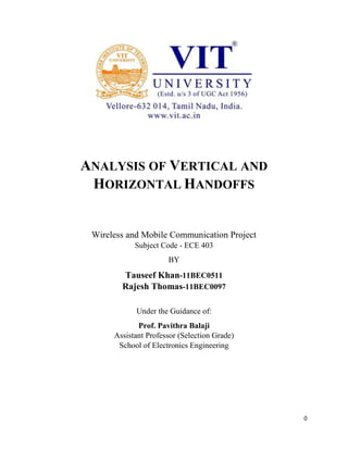0 
ANALYSIS OF VERTICAL AND 
HORIZONTAL HANDOFFS 
Wireless and Mobile Communication Project 
Subject Code - ECE 403 
BY 
Tauseef Khan-11BEC0511 
Rajesh Thomas-11BEC0097 
Under the Guidance of: 
Prof. Pavithra Balaji 
Assistant Professor (Selection Grade) 
School of Electronics Engineering 
 