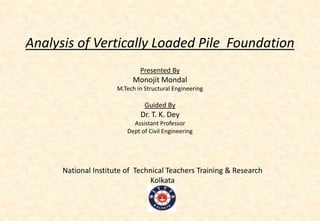 Analysis of Vertically Loaded Pile Foundation
Presented By
Monojit Mondal
M.Tech in Structural Engineering
National Institute of Technical Teachers Training & Research
Kolkata
Guided By
Dr. T. K. Dey
Assistant Professor
Dept of Civil Engineering
 