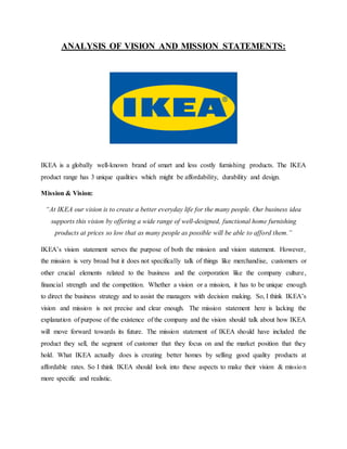 ANALYSIS OF VISION AND MISSION STATEMENTS:
IKEA is a globally well-known brand of smart and less costly furnishing products. The IKEA
product range has 3 unique qualities which might be affordability, durability and design.
Mission & Vision:
“At IKEA our vision is to create a better everyday life for the many people. Our business idea
supports this vision by offering a wide range of well-designed, functional home furnishing
products at prices so low that as many people as possible will be able to afford them.”
IKEA’s vision statement serves the purpose of both the mission and vision statement. However,
the mission is very broad but it does not specifically talk of things like merchandise, customers or
other crucial elements related to the business and the corporation like the company culture,
financial strength and the competition. Whether a vision or a mission, it has to be unique enough
to direct the business strategy and to assist the managers with decision making. So, I think IKEA’s
vision and mission is not precise and clear enough. The mission statement here is lacking the
explanation of purpose of the existence of the company and the vision should talk about how IKEA
will move forward towards its future. The mission statement of IKEA should have included the
product they sell, the segment of customer that they focus on and the market position that they
hold. What IKEA actually does is creating better homes by selling good quality products at
affordable rates. So I think IKEA should look into these aspects to make their vision & mission
more specific and realistic.
 