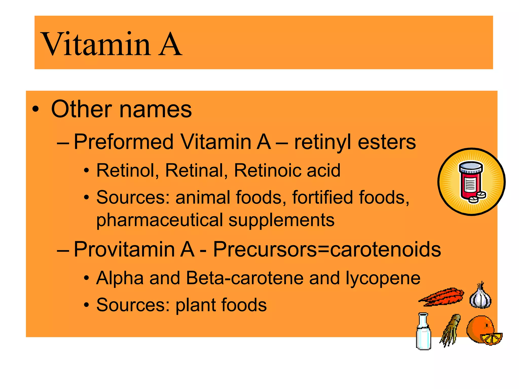 • Other names
– Preformed Vitamin A – retinyl esters
• Retinol, Retinal, Retinoic acid
• Sources: animal foods, fortified foods,
pharmaceutical supplements
– Provitamin A - Precursors=carotenoids
• Alpha and Beta-carotene and lycopene
• Sources: plant foods
Vitamin A
 