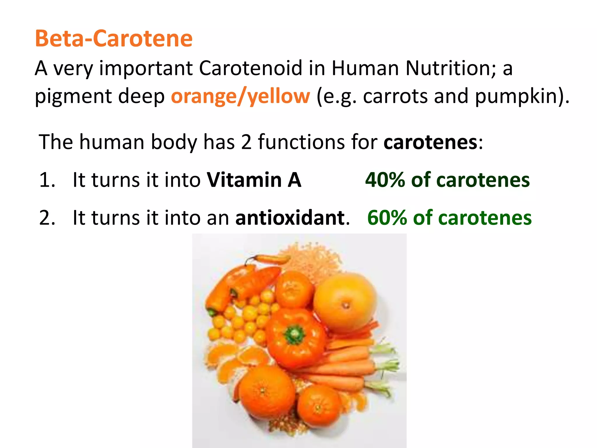 Beta-Carotene
A very important Carotenoid in Human Nutrition; a
pigment deep orange/yellow (e.g. carrots and pumpkin).
The human body has 2 functions for carotenes:
1. It turns it into Vitamin A 40% of carotenes
2. It turns it into an antioxidant. 60% of carotenes
 