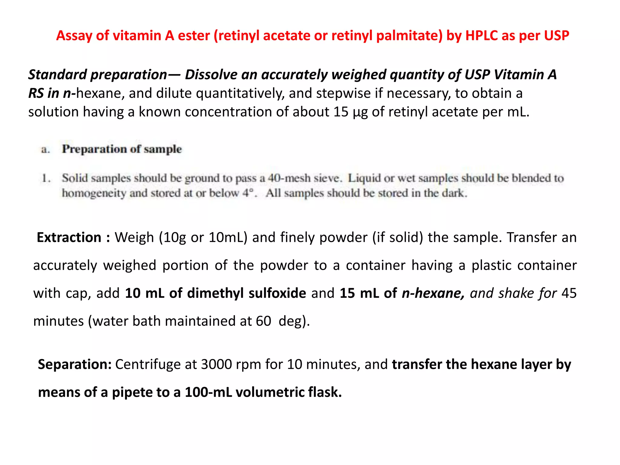 Standard preparation— Dissolve an accurately weighed quantity of USP Vitamin A
RS in n-hexane, and dilute quantitatively, and stepwise if necessary, to obtain a
solution having a known concentration of about 15 µg of retinyl acetate per mL.
Assay of vitamin A ester (retinyl acetate or retinyl palmitate) by HPLC as per USP
Extraction : Weigh (10g or 10mL) and finely powder (if solid) the sample. Transfer an
accurately weighed portion of the powder to a container having a plastic container
with cap, add 10 mL of dimethyl sulfoxide and 15 mL of n-hexane, and shake for 45
minutes (water bath maintained at 60 deg).
Separation: Centrifuge at 3000 rpm for 10 minutes, and transfer the hexane layer by
means of a pipete to a 100-mL volumetric flask.
 