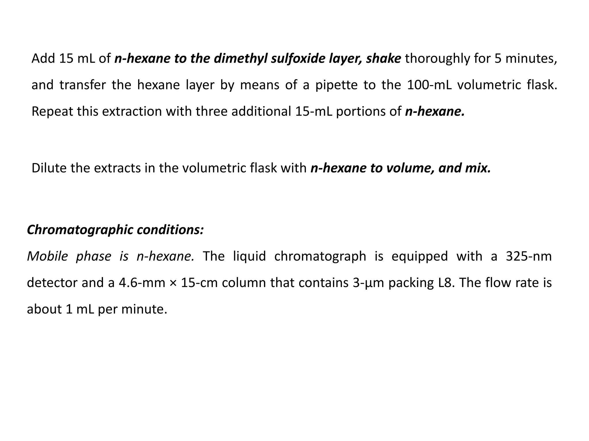 Add 15 mL of n-hexane to the dimethyl sulfoxide layer, shake thoroughly for 5 minutes,
and transfer the hexane layer by means of a pipette to the 100-mL volumetric flask.
Repeat this extraction with three additional 15-mL portions of n-hexane.
Dilute the extracts in the volumetric flask with n-hexane to volume, and mix.
Chromatographic conditions:
Mobile phase is n-hexane. The liquid chromatograph is equipped with a 325-nm
detector and a 4.6-mm × 15-cm column that contains 3-µm packing L8. The flow rate is
about 1 mL per minute.
 