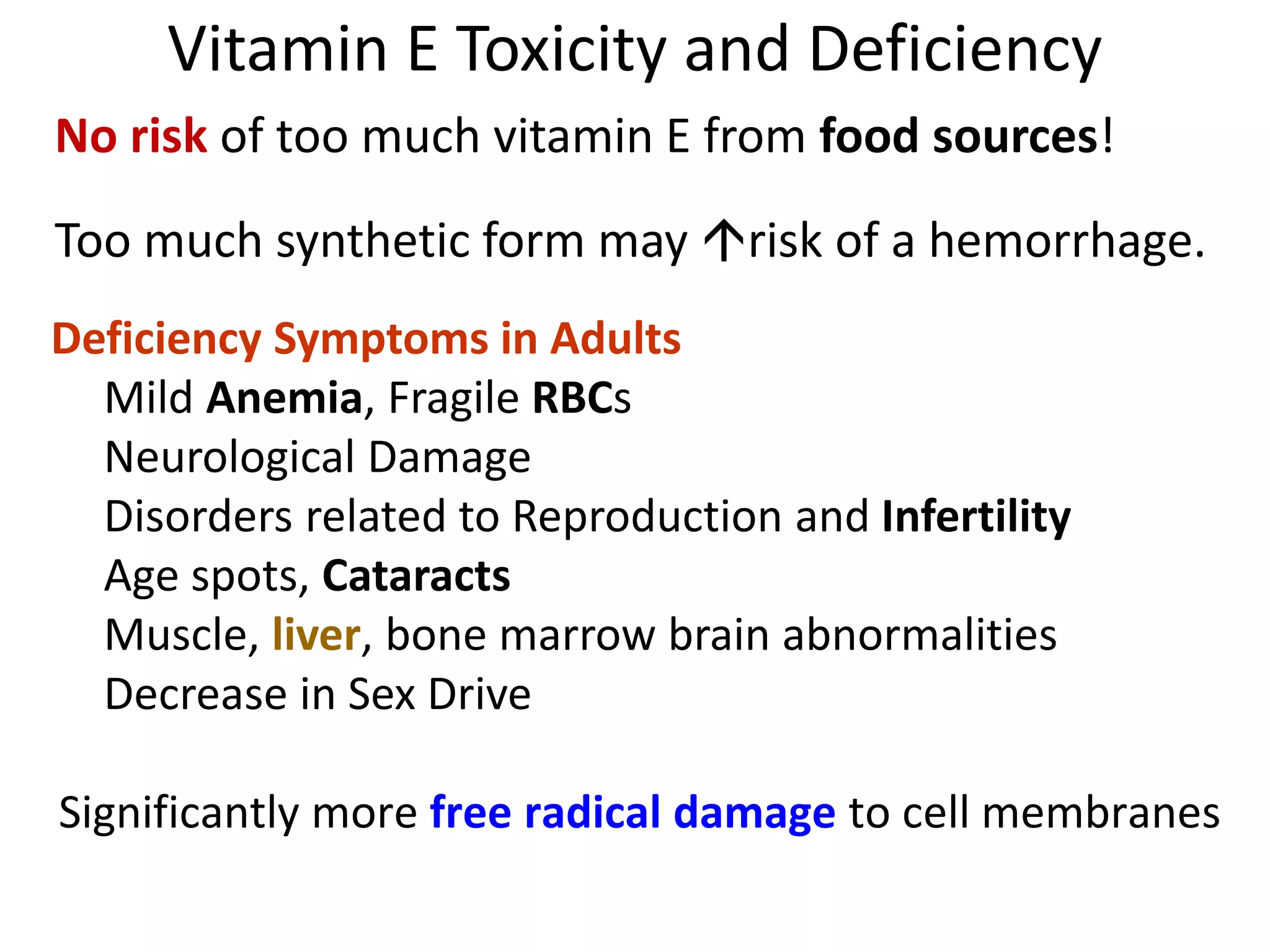 Vitamin E Toxicity and Deficiency
No risk of too much vitamin E from food sources!
Too much synthetic form may risk of a hemorrhage.
Deficiency Symptoms in Adults
Mild Anemia, Fragile RBCs
Neurological Damage
Disorders related to Reproduction and Infertility
Age spots, Cataracts
Muscle, liver, bone marrow brain abnormalities
Decrease in Sex Drive
Significantly more free radical damage to cell membranes
 
