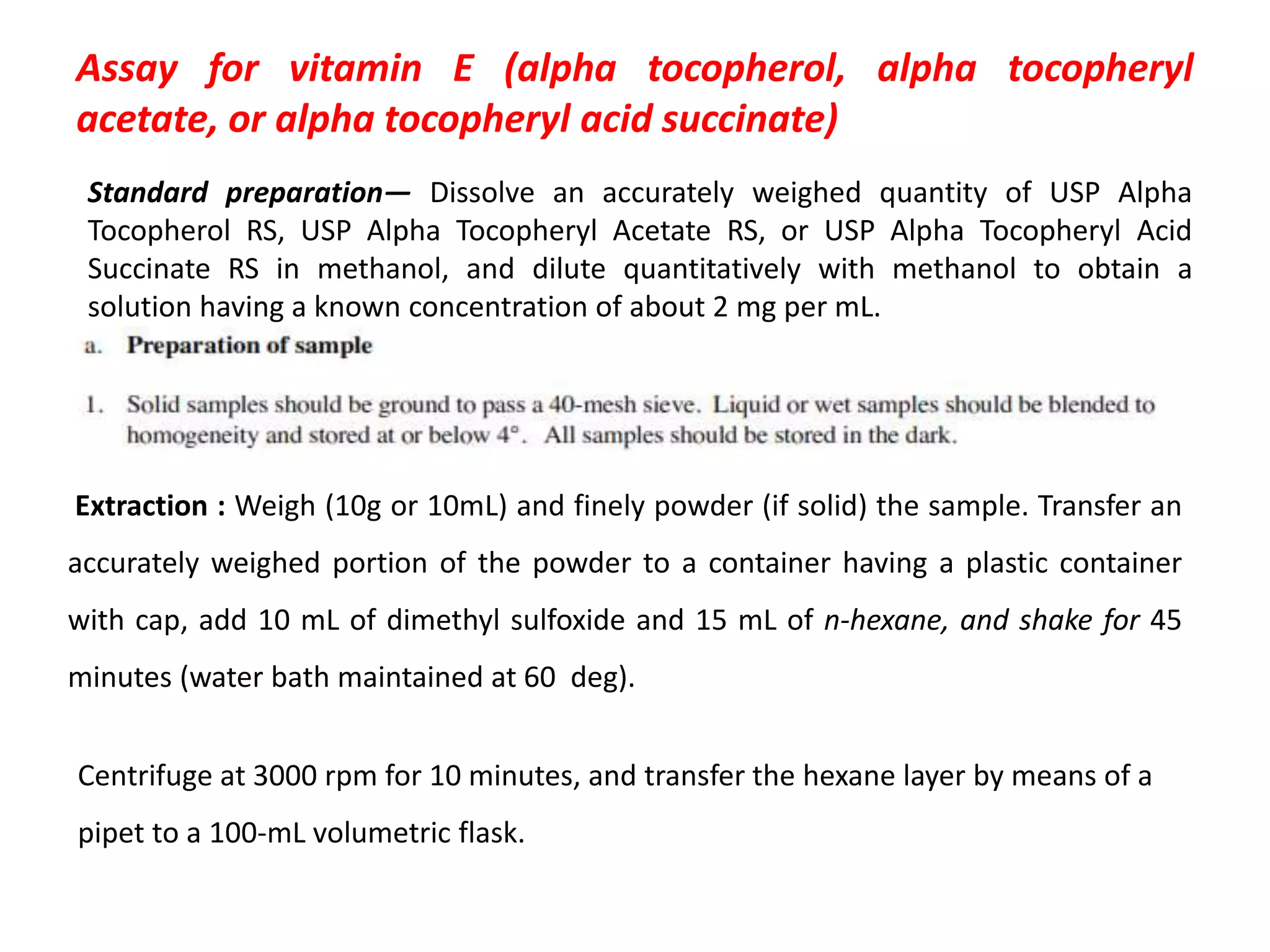 Assay for vitamin E (alpha tocopherol, alpha tocopheryl
acetate, or alpha tocopheryl acid succinate)
Standard preparation— Dissolve an accurately weighed quantity of USP Alpha
Tocopherol RS, USP Alpha Tocopheryl Acetate RS, or USP Alpha Tocopheryl Acid
Succinate RS in methanol, and dilute quantitatively with methanol to obtain a
solution having a known concentration of about 2 mg per mL.
Extraction : Weigh (10g or 10mL) and finely powder (if solid) the sample. Transfer an
accurately weighed portion of the powder to a container having a plastic container
with cap, add 10 mL of dimethyl sulfoxide and 15 mL of n-hexane, and shake for 45
minutes (water bath maintained at 60 deg).
Centrifuge at 3000 rpm for 10 minutes, and transfer the hexane layer by means of a
pipet to a 100-mL volumetric flask.
 