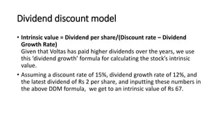 Dividend discount model
• Intrinsic value = Dividend per share/(Discount rate – Dividend
Growth Rate)
Given that Voltas has paid higher dividends over the years, we use
this ‘dividend growth’ formula for calculating the stock’s intrinsic
value.
• Assuming a discount rate of 15%, dividend growth rate of 12%, and
the latest dividend of Rs 2 per share, and inputting these numbers in
the above DDM formula, we get to an intrinsic value of Rs 67.
 