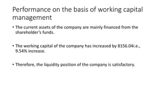 Performance on the basis of working capital
management
• The current assets of the company are mainly financed from the
shareholder’s funds.
• The working capital of the company has increased by 8156.04i.e.,
9.54% increase.
• Therefore, the liquidity position of the company is satisfactory.
 