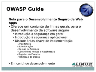 OWASP Guide

Guia para o Desenvolvimento Seguro de Web
Apps
●
    Oferece um conjunto de linhas gerais para o
    desenvolvimento de software seguro
     ●
         Introdução à segurança em geral
     ●
         Introdução à segurança aplicacional
     ●
         Discute áreas-chave de implementação
          -   Arquitetura
          -   Autenticação
          -   Gestão de Sessões
          -   Controle de Acesso e Autorização
          -   Registro de Eventos
          -   Validação de Dados

●
    Em contínuo desenvolvimento
 