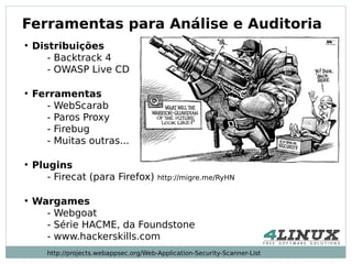 Ferramentas para Análise e Auditoria
●
    Distribuições
       - Backtrack 4
       - OWASP Live CD

●
    Ferramentas
      - WebScarab
      - Paros Proxy
      - Firebug
      - Muitas outras...

●
    Plugins
       - Firecat (para Firefox)          http://migre.me/RyHN


●
    Wargames
      - Webgoat
      - Série HACME, da Foundstone
      - www.hackerskills.com
       http://projects.webappsec.org/Web-Application-Security-Scanner-List
 
