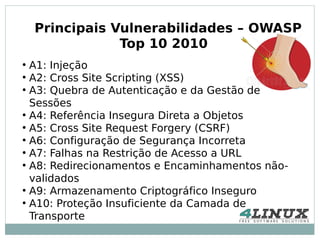 Principais Vulnerabilidades – OWASP
                Top 10 2010
●
  A1: Injeção
●
  A2: Cross Site Scripting (XSS)
●
  A3: Quebra de Autenticação e da Gestão de
  Sessões
●
  A4: Referência Insegura Direta a Objetos
●
  A5: Cross Site Request Forgery (CSRF)
●
  A6: Configuração de Segurança Incorreta
●
  A7: Falhas na Restrição de Acesso a URL
●
  A8: Redirecionamentos e Encaminhamentos não-
  validados
●
  A9: Armazenamento Criptográfico Inseguro
●
  A10: Proteção Insuficiente da Camada de
  Transporte
 