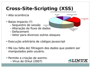 Cross-Site-Scripting (XSS)
●
    Alta ocorrência

●
    Baixo impacto (?)
     - Sequestro de sessão
     - Alteração de fluxo de dados
     - Defacement
     - Vetor para diversos outros ataques

●
    Execução arbitrária de códigos Javascript

●
    Má (ou falta de) filtragem dos dados que podem ser
    manipulados pelo usuário.

●
    Permite a criação de worms:
     – Vírus do Orkut (2007)
 