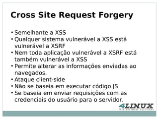 Cross Site Request Forgery
●
  Semelhante a XSS
●
  Qualquer sistema vulnerável a XSS está
  vulnerável a XSRF
●
  Nem toda aplicação vulnerável a XSRF está
  também vulnerável a XSS
●
  Permite alterar as informações enviadas ao
  navegados.
●
  Ataque client-side
●
  Não se baseia em executar código JS
●
  Se baseia em enviar requisições com as
  credenciais do usuário para o servidor.
 