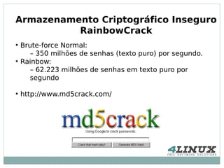 Armazenamento Criptográfico Inseguro
          RainbowCrack
●
    Brute-force Normal:
       – 350 milhões de senhas (texto puro) por segundo.
●
    Rainbow:
       – 62.223 milhões de senhas em texto puro por
       segundo

●
    http://www.md5crack.com/
 