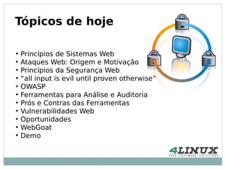 Tópicos de hoje

●
    Princípios de Sistemas Web
●
    Ataques Web: Origem e Motivação
●
    Princípios da Segurança Web
●
    “all input is evil until proven otherwise”
●
    OWASP
●
    Ferramentas para Análise e Auditoria
●
    Prós e Contras das Ferramentas
●
    Vulnerabilidades Web
●
    Oportunidades
●
    WebGoat
●
    Demo
 