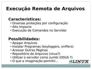 Execução Remota de Arquivos

Características:
 ●
     Diversas proteções por configuração
 ●
     Alto Impacto
 ●
     Execução de Comandos no Servidor

Possibilidades:
 ●
     Apagar Arquivos
 ●
     Instalar Programas (keyloggers, sniffers)
 ●
     Acessar Outras Páginas
 ●
     Repositório de Arquivos (virus?)
 ●
     Utilizar o servidor como zumbi (DDoS ?)
 ●
     O que a imaginação permitir...
 