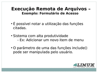 Execução Remota de Arquivos –
         Exemplo: Formulário de Acesso


●
    É possível notar a utilização das funções
    citadas.

●
    Sistema com alta produtividade
       - Ex: Adicionar um novo item de menu

●
    O parâmetro de uma das funções include()
    pode ser manipulada pelo usuário.
 