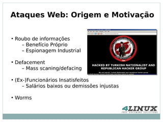 Ataques Web: Origem e Motivação

●
    Roubo de informações
      – Benefício Próprio
      – Espionagem Industrial

●
    Defacement
      – Mass scaning/defacing

●
    (Ex-)Funcionários Insatisfeitos
       – Salários baixos ou demissões injustas

●
    Worms
 