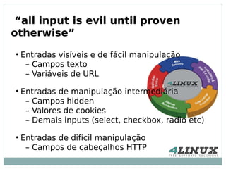 “all input is evil until proven
otherwise”
●
    Entradas visíveis e de fácil manipulação
     – Campos texto
     – Variáveis de URL
●
    Entradas de manipulação intermediária
     – Campos hidden
     – Valores de cookies
     – Demais inputs (select, checkbox, radio etc)
●
    Entradas de difícil manipulação
     – Campos de cabeçalhos HTTP
 