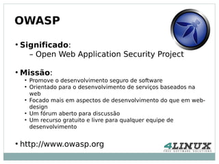 OWASP
●
    Significado:
      – Open Web Application Security Project

●
    Missão:
     ●
         Promove o desenvolvimento seguro de software
     ●
         Orientado para o desenvolvimento de serviços baseados na
         web
     ●
         Focado mais em aspectos de desenvolvimento do que em web-
         design
     ●
         Um fórum aberto para discussão
     ●
         Um recurso gratuito e livre para qualquer equipe de
         desenvolvimento

●
    http://www.owasp.org
 
