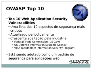 OWASP Top 10
●
    Top 10 Web Application Security
    Vulnerabilities
    ●
      Uma lista dos 10 aspectos de segurança mais
      críticos
    ●
      Atualizado periodicamente
    ●
      Crescente aceitação pela indústria
      ●
          Federal Trade Commission (US Gov)
      ●
          US Defense Information Systems Agency
      ●
          VISA (Cardholder Information Security Program)

●
    Está sendo adotado como um padrão de
    segurança para aplicações web
 