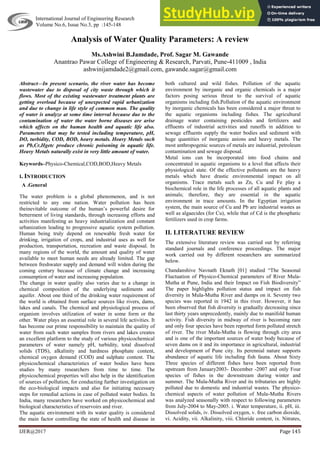 International Journal of Engineering Research ISSN:2319-6890 (online),2347-5013(print)
Volume No.6, Issue No.3, pp :145-148 1 March. 2017
IJER@2017 Page 145
Analysis of Water Quality Parameters: A review
Ms.Ashwini B.Jamdade, Prof. Sagar M. Gawande
Anantrao Pawar College of Engineering & Research, Parvati, Pune-411009 , India
ashwinijamdade2@gmail.com, gawande.sagar@gmail.com
Abstract—In present scenario, the river water has become
wastewater due to disposal of city waste through which it
flows. Most of the existing wastewater treatment plants are
getting overload because of unexpected rapid urbanization
and due to change in life style of common man. The quality
of water is analyze at some time interval because due to the
contamination of water the water borne diseases are arise
which affects on the human health and aquatic life also.
Parameters that may be tested including temperature, pH,
DO, turbidity, COD, BOD, heavy metals. Heavy Metals such
as Pb,Cr,Hgetc produce chronic poisoning in aquatic life.
Heavy Metals naturally exist in very little amount of water.
Keywords–Physico-Chemical,COD,BOD,Heavy Metals
I. INTRODUCTION
A .General
The water problem is a global phenomenon, and is not
restricted to any one nation. Water pollution has been
theinevitable outcome of the human’s powerful desire for
betterment of living standards, through increasing efforts and
activities manifesting as heavy industrialization and constant
urbanization leading to progressive aquatic system pollution.
Human being truly depend on renewable fresh water for
drinking, irrigation of crops, and industrial uses as well for
production, transportation, recreation and waste disposal. In
many regions of the world, the amount and quality of water
available to meet human needs are already limited. The gap
between freshwater supply and demand will widen during the
coming century because of climate change and increasing
consumption of water and increasing population.
The change in water quality also varies due to a change in
chemical composition of the underlying sediments and
aquifer. About one third of the drinking water requirement of
the world is obtained from surface sources like rivers, dams,
lakes and canals. The chemical and physiological process of
organism involves utilization of water in some form or the
other. Water plays an essential role in several life activities. It
has become our prime responsibility to maintain the quality of
water from such water samples from rivers and lakes creates
an excellent platform to the study of various physicochemical
parameters of water namely pH, turbidity, total dissolved
solids (TDS), alkalinity and hardness phosphate content,
chemical oxygen demand (COD) and sulphate content. The
physicochemical characteristics of water bodies have been
studies by many researchers from time to time. The
physicochemical properties will also help in the identification
of sources of pollution, for conducting further investigation on
the eco-biological impacts and also for initiating necessary
steps for remedial actions in case of polluted water bodies. In
India, many researchers have worked on physicochemical and
biological characteristics of reservoirs and river.
The aquatic environment with its water quality is considered
the main factor controlling the state of health and disease in
both cultured and wild fishes. Pollution of the aquatic
environment by inorganic and organic chemicals is a major
factors posing serious threat to the survival of aquatic
organisms including fish.Pollution of the aquatic environment
by inorganic chemicals has been considered a major threat to
the aquatic organisms including fishes. The agricultural
drainage water containing pesticides and fertilizers and
effluents of industrial activities and runoffs in addition to
sewage effluents supply the water bodies and sediment with
huge quantities of inorganic anions and heavy metals. The
most anthropogenic sources of metals are industrial, petroleum
contamination and sewage disposal.
Metal ions can be incorporated into food chains and
concentrated in aquatic organisms to a level that affects their
physiological state. Of the effective pollutants are the heavy
metals which have drastic environmental impact on all
organisms. Trace metals such as Zn, Cu and Fe play a
biochemical role in the life processes of all aquatic plants and
animals; therefore, they are essential in the aquatic
environment in trace amounts. In the Egyptian irrigation
system, the main source of Cu and Pb are industrial wastes as
well as algaecides (for Cu), while that of Cd is the phosphatic
fertilizers used in crop farms.
II. LITERATURE REVIEW
The extensive literature review was carried out by referring
standard journals and conference proceedings. The major
work carried out by different researchers are summarized
below.
Chandanshive Navnath Eknath [01] studied “The Seasonal
Fluctuation of Physico-Chemical parameters of River Mula-
Mutha at Pune, India and their Impact on Fish Biodiversity”
The paper highlights pollution status and impact on fish
diversity in Mula-Mutha River and damps on it. Seventy two
species was reported in 1942 in this river. However, it has
been observed that fish diversity is gradually decreasing since
last thirty years unprecedently, mainly due to manifold human
activity. Fish diversity in midway of river is becoming rare
and only four species have been reported form polluted stretch
of river. The river Mula-Mutha is flowing through city area
and is one of the important sources of water body because of
seven dams on it and its importance in agricultural, industrial
and development of Pune city. Its perennial nature supports
abundance of aquatic life including fish fauna. About Sixty
Three species of different fishes have been reported from
upstream from January2003- December -2007 and only Four
species of fishes in the downstream during winter and
summer. The Mula-Mutha River and its tributaries are highly
polluted due to domestic and industrial wastes. The physico-
chemical aspects of water pollution of Mula-Mutha Rivers
was analyzed seasonally with respect to following parameters
from July-2004 to May-2005. i. Water temperature, ii. pH, iii.
Dissolved solids, iv. Dissolved oxygen, v. free carbon dioxide,
vi. Acidity, vii. Alkalinity, viii. Chloride content, ix. Nitrates,
 