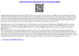 Analysis Of Weak Shall Inherit The Gym By Rick Reilly
Dodgeball helps teach students around the world that it is OK to lose at a game every now and then, it happens to everyone. Rick Reilly, the author
of the article Weak Shall Inherit the Gym stated that "Then those kids' parents will send them out into the world to realise that, Yes there are winners
and losers." Bringing this statement into the argument helps show that if adults do not show those noncompetitive children that it is possible to lose,
they will not act like an adult when they do lose they will never learn. Kids just have to learn to deal with it and learn from their mistakes so they
will not lose next time. Children have to deal with losing like a Mature adult or they will have a rough life later on.
Dodgeball is just the start of the Physical activity war. The Physical Education Directors start with getting rid of Dodgeball then they will slowly
make students start to walking in circles for an hour then going back to class! Like Reilly says in his article Weak Shall Inherit the Gym "Human
targets? What's tag? What's a snowball fight? What's a close play at second?" Dodgeball is just one of many "human ... Show more content on
Helpwriting.net ...
In Weak Shall Inherit the Gym Reilly helps this statement by saying "All of a sudden 120 lbs Joe was hit with a ball, and when he turned to see
who it was that threw it, he saw little 83 lb Melvin, who was mostly smile." This just shows that even the weakest and smallest children on that gym
floor can have their confidence boosted with just one throw of a ball. The bigger kids had to get up top somehow right? Smaller kids just have to try
harder and they could be like the "bigger kids". Children may even start to think that if they get the wins from games handed to them the easy way, that
everything will be given to them the easy way. Even when they grow they will try the easy way of winning and getting what they want in
... Get more on HelpWriting.net ...
 