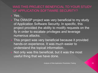  Yes.
 The OWASP project was very beneficial to my study
of Application Software Security. In specific, this
project provided the ability to modify requests on the
fly in order to escalate privileges and leverage
numerous attacks.
 This project was very beneficial because it provided
hands-on experience. It was much easier to
understand the topical information.
 Not only was this beneficial, but it was the most
useful thing that we have done.
Analysis of Web Application Penetration Testing 16
 