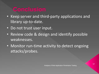 • Keep server and third-party applications and
library up-to-date.
• Do not trust user input.
• Review code & design and identify possible
weaknesses.
• Monitor run-time activity to detect ongoing
attacks/probes.
Analysis of Web Application Penetration Testing
17
 
