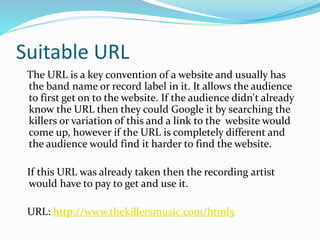 Suitable URL
The URL is a key convention of a website and usually has
the band name or record label in it. It allows the audience
to first get on to the website. If the audience didn't already
know the URL then they could Google it by searching the
killers or variation of this and a link to the website would
come up, however if the URL is completely different and
the audience would find it harder to find the website.
If this URL was already taken then the recording artist
would have to pay to get and use it.
URL: http://www.thekillersmusic.com/html5
 