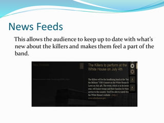 News Feeds
This allows the audience to keep up to date with what’s
new about the killers and makes them feel a part of the
band.
 