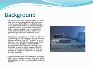 Background
The background used for the website can scroll
sideways, and denotes a deserted wasteland
with various objects like a coach, building
walls, graves etc, that act as links to different
pages of the site. This style of navigation is
quite creative, and may have been done to
connote to the audience the wild and free
personality of the band and there music.
The audience is expected to find what it is they
are looking for; this suggests that the audience
is interested and keen on ‘The Killer’ content
that they are willing to spend time searching,
instead of just going to another site that
provides them with what they want without
the need to search. It also suggests that the
website is intuitive or the audience is smart
enough to be able to find what it is they are
looking for easily.
If the audience find it difficult to find the right
objects that links to the space they want to go
they can just use the conventional menu bar at
the top.
 