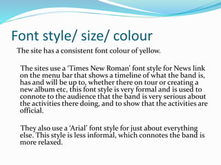 Font style/ size/ colour
The site has a consistent font colour of yellow.
The sites use a ‘Times New Roman’ font style for News link
on the menu bar that shows a timeline of what the band is,
has and will be up to, whether there on tour or creating a
new album etc, this font style is very formal and is used to
connote to the audience that the band is very serious about
the activities there doing, and to show that the activities are
official.
They also use a ‘Arial’ font style for just about everything
else. This style is less informal, which connotes the band is
more relaxed.
 