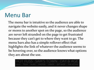 Menu Bar
The menu bar is intuitive so the audience are able to
navigate the website easily, and it never changes shape
or mores to another spot on the page, so the audience
are never left stranded on the page to get frustrated
because they can’t get to where they want to go. The
menu bars also has a simple rollover effect that
highlights the link of whatever the audience seems to
be hovering over, so the audience knows what options
they are about the use.
 