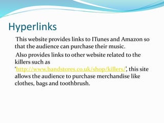 Hyperlinks
This website provides links to ITunes and Amazon so
that the audience can purchase their music.
Also provides links to other website related to the
killers such as
‘http://www.bandstores.co.uk/shop/killers/’, this site
allows the audience to purchase merchandise like
clothes, bags and toothbrush.
 
