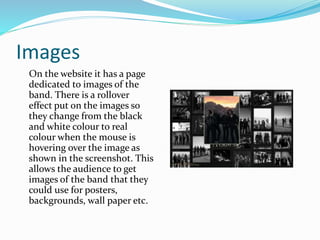 Images
On the website it has a page
dedicated to images of the
band. There is a rollover
effect put on the images so
they change from the black
and white colour to real
colour when the mouse is
hovering over the image as
shown in the screenshot. This
allows the audience to get
images of the band that they
could use for posters,
backgrounds, wall paper etc.
 
