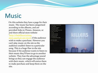Music
On this website they have a page for their
music. The music has been categorised
according to the albums, and are
provided links to ITunes, Amazon, or
and there official store website
‘http://thekillersvictims-
store.sparkart.net/store’, if the audience
wish to make a purchase. However you
can’t play music on the site so the
audience couldn’t listen to a particular
song. This is a huge flaw to the site
because if the audience wants to listen to
their music they’ll have to go to another
website. They lose the advantage sound
brings as they can engage the audience
with their music, which will entice them
to make purchase and keep them on the
site.
 