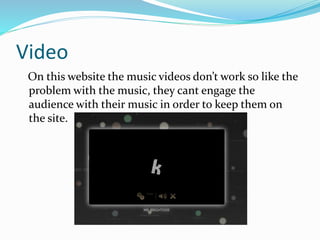 Video
On this website the music videos don’t work so like the
problem with the music, they cant engage the
audience with their music in order to keep them on
the site.
 