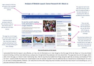 Logo is present so that you
                                            Analysis of Website Layout: Cancer Research UK- About us
 are aware of the campaign                                                                                                                 This page also had its own
    whilst you’re on the                                                                                                                    tabs across the top, and it
           website                                                                                                                         gives its audience/reader a
                                                                                                                                             lot more information. It
                                                                                                                                             had things like: Who we
                                                                                                                                           are/What we do/Fundraise
                                                                                                                                                        etc.

   It had very limited
 writing on what it is.
                                                                                                                                                       There are tabs
Not only does it tell you
                                                                                                                                                     present along the
 what they’ve done, it
                                                                                                                                                    side through which
also lets you in on their
                                                                                                                                                    you can see all the
         success
                                                                                                                                                      other things you
                                                                                                                                                     can do within this
                                                                                                                                                         campaign

  This page has a lot of images
 on it, which makes it look a lot                                                                                                              They also have evidence of a
  fuller and makes it look fun.                                                                                                                promotional technique that
   Also, they have images of                                                                                                                     they used, and they have
                                                                                                                                              included that on this page, to
  people participating in their
 events, or doing something for                                                                                                                 give further information on
         their campaign.                                                                                                                        what ‘Cancer Research UK’
                                                                                                                                                         actually is.

                                                                    My overall opinion on this layout:

    I personally think that this layout is very effective, as it has a lot of information on it. Even though on the first page of the tab ‘About us’ it has very limited
    amount of writing, it still has more tabs that you could go onto, through which they elaborate a lot more about them. This page alone has a lot of images, which
    adds a lot to the page, as it doesn’t make it look boring. Also, I like the way they have added more things along the right side, by having a sub-heading of ‘Find
    out more’. I would consider this layout, but I would tweak it a bit, for example I wouldn’t have the additional tabs as it would be too complicating for me to do,
    as I am new to creating websites. However, I am really fond of all the other things they have included, and how they have chosen to set everything out, as it’s
    very clear and easy to read as well as use.
 