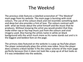 The Weeknd 
The previous slide features a labelled screenshot of “The Weeknd” 
main page from his website. The main page is bursting with vivid 
colours. The use of the colours black and red resemble something dark 
and deep but also provides a hint of love. The colours contrast well 
with what we know about the artist himself and the music that he 
produces. Without knowing the artist you would predict that they 
make either rap or hip hop music just from the colours and vivid 
imagery used. Also having the artists name in white on black 
background sells the artist much more as his name stands out and is in 
the biggest and boldest font on the page. 
The primary data featured on the website is a pop up YouTube player. 
The player automatically plays the artists new video. Since the player 
does contains a black border it fits the colour scheme of the main page 
perfectly because then it does not look like a pop up at all but looks as 
if it was embedded into the website. 
 