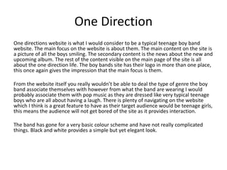 One Direction 
One directions website is what I would consider to be a typical teenage boy band 
website. The main focus on the website is about them. The main content on the site is 
a picture of all the boys smiling. The secondary content is the news about the new and 
upcoming album. The rest of the content visible on the main page of the site is all 
about the one direction life. The boy bands site has their logo in more than one place, 
this once again gives the impression that the main focus is them. 
From the website itself you really wouldn’t be able to deal the type of genre the boy 
band associate themselves with however from what the band are wearing I would 
probably associate them with pop music as they are dressed like very typical teenage 
boys who are all about having a laugh. There is plenty of navigating on the website 
which I think is a great feature to have as their target audience would be teenage girls, 
this means the audience will not get bored of the site as it provides interaction. 
The band has gone for a very basic colour scheme and have not really complicated 
things. Black and white provides a simple but yet elegant look. 
 