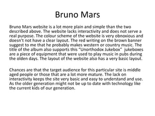 Bruno Mars 
Bruno Mars website is a lot more plain and simple than the two 
described above. The website lacks interactivity and does not serve a 
real purpose. The colour scheme of the website is very obnoxious and 
doesn’t not have a clear layout. The red writing on the brown banner 
suggest to me that he probably makes western or country music. The 
title of the album also supports this “Unorthodox Jukebox” jukeboxes 
are a piece of equipment that were used to play music in pubs during 
the olden days. The layout of the website also has a very basic layout. 
Chances are that the target audience for this particular site is middle 
aged people or those that are a lot more mature. The lack on 
interactivity keeps the site very basic and easy to understand and use. 
As the older generation might not be up to date with technology like 
the current kids of our generation. 
